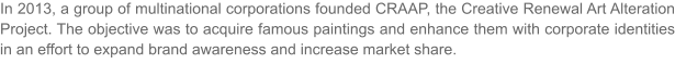 In 2013, a group of multinational corporations founded CRAAP, the Creative Renewal Art Alteration Project. The objective was to acquire famous paintings and enhance them with corporate identities in an effort to expand brand awareness and increase market share.