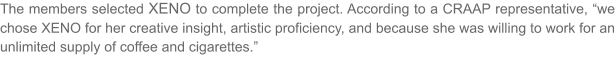 The members selected XENO to complete the project. According to a CRAAP representative, we chose XENO for her creative insight, artistic proficiency, and because she was willing to work for an unlimited supply of coffee and cigarettes.